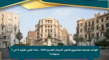 قواعد صارمة لمشروع قانون الإيجار القديم 2025.. ماذا تعني لفترة 5 إلى 7 سنوات؟